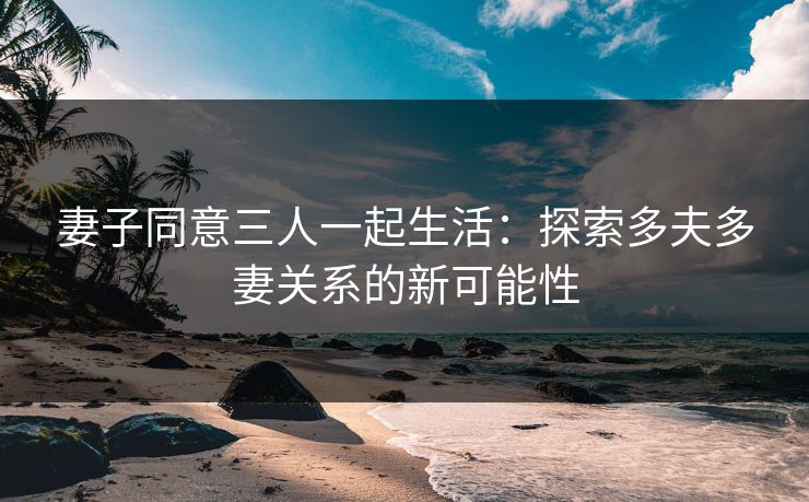 妻子同意三人一起生活：探索多夫多妻关系的新可能性