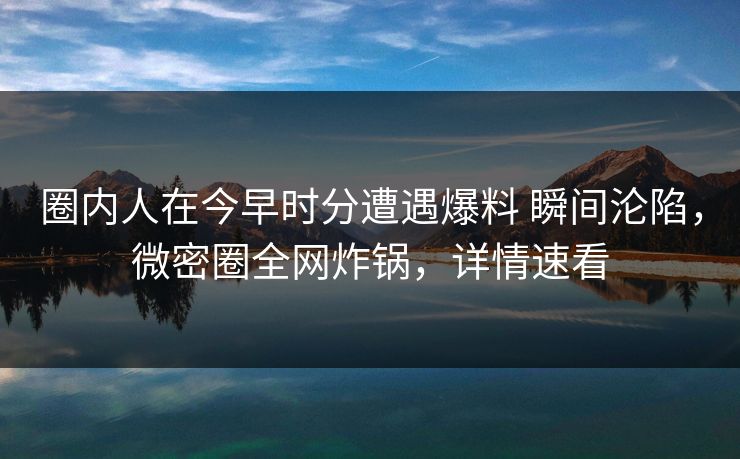 圈内人在今早时分遭遇爆料 瞬间沦陷，微密圈全网炸锅，详情速看
