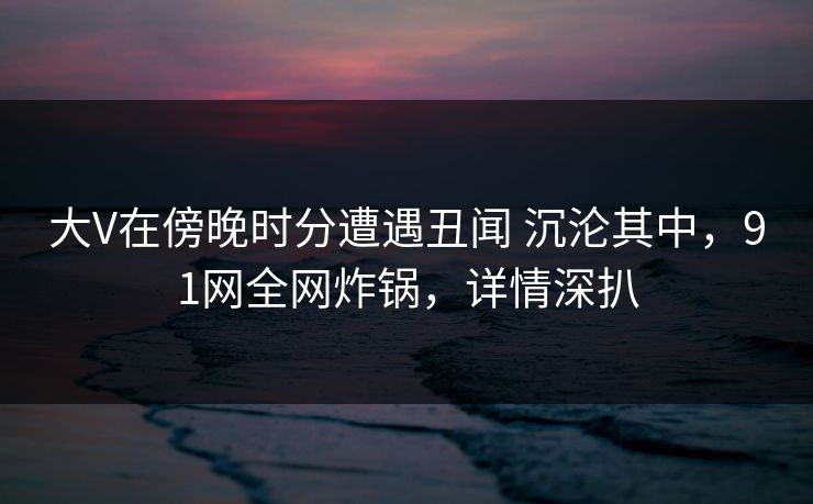 大V在傍晚时分遭遇丑闻 沉沦其中，91网全网炸锅，详情深扒
