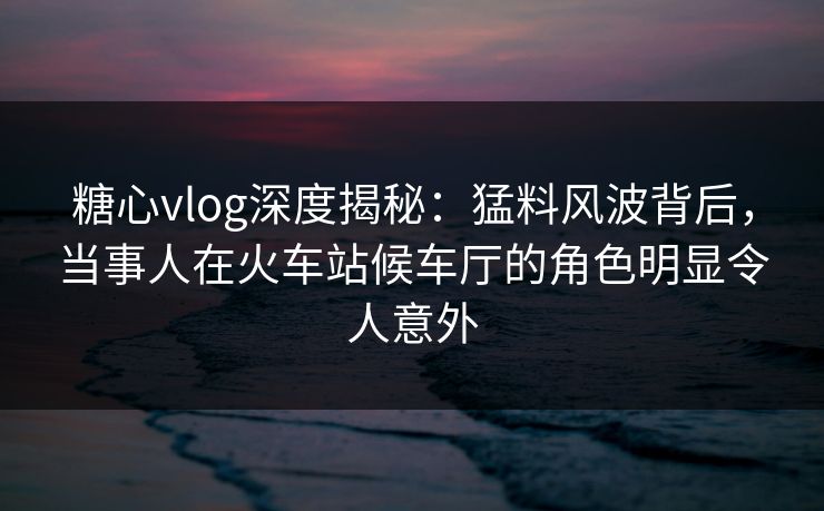 糖心vlog深度揭秘：猛料风波背后，当事人在火车站候车厅的角色明显令人意外