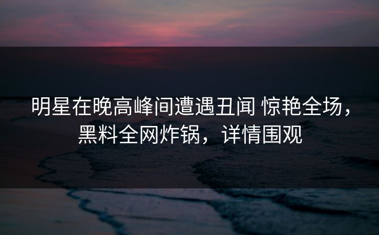 明星在晚高峰间遭遇丑闻 惊艳全场，黑料全网炸锅，详情围观