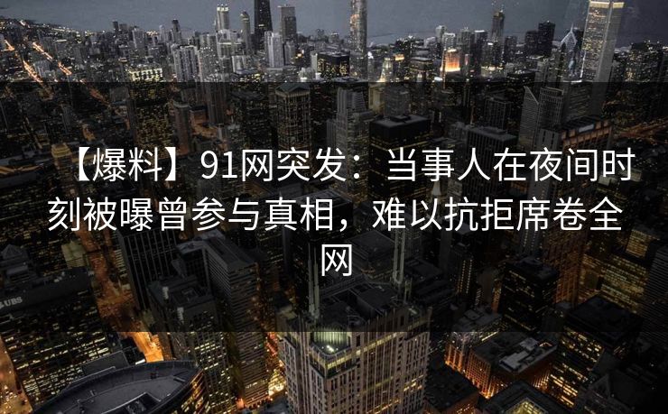 【爆料】91网突发：当事人在夜间时刻被曝曾参与真相，难以抗拒席卷全网