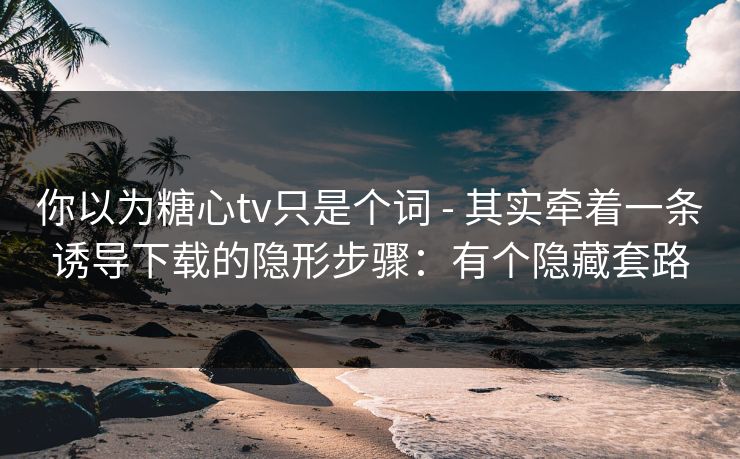 你以为糖心tv只是个词 - 其实牵着一条诱导下载的隐形步骤：有个隐藏套路