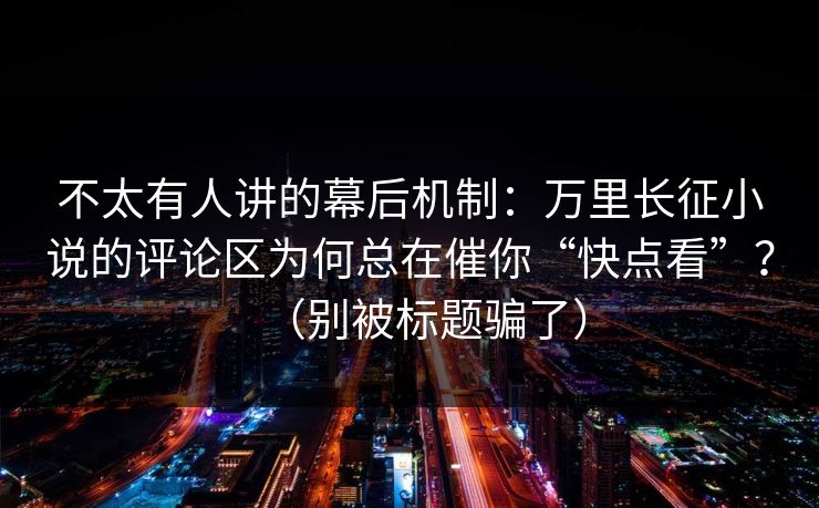不太有人讲的幕后机制：万里长征小说的评论区为何总在催你“快点看”？（别被标题骗了）