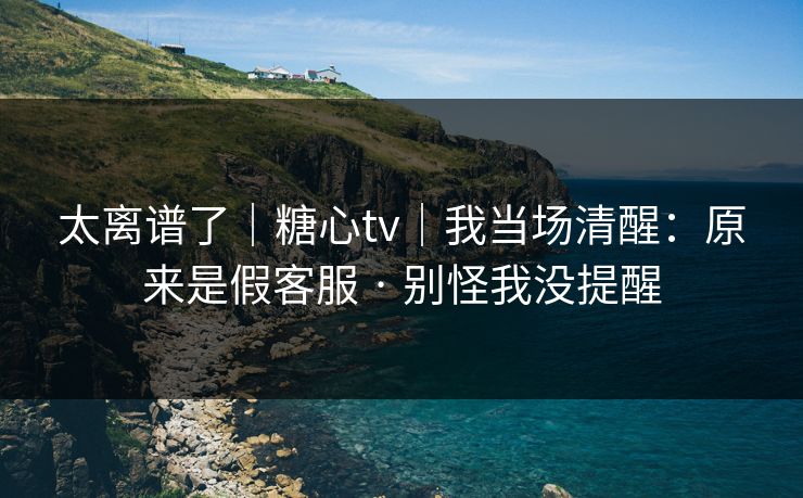 太离谱了｜糖心tv｜我当场清醒：原来是假客服 · 别怪我没提醒