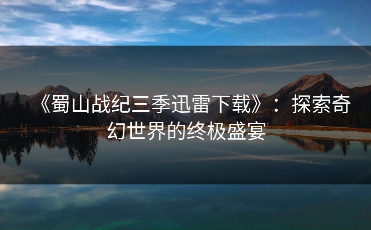《蜀山战纪三季迅雷下载》:探索奇幻世界的终极盛宴 《蜀山战纪三季迅雷下载》:探索奇幻世界的终极盛宴