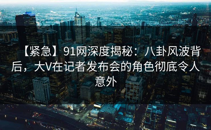 【紧急】91网深度揭秘：八卦风波背后，大V在记者发布会的角色彻底令人意外