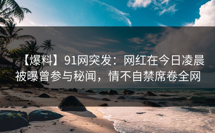 【爆料】91网突发：网红在今日凌晨被曝曾参与秘闻，情不自禁席卷全网
