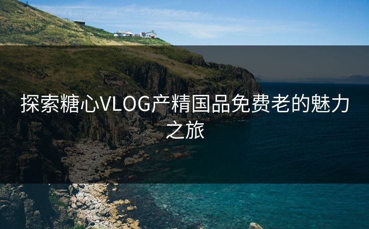探索糖心VLOG产精国品免费老的魅力之旅 探索糖心VLOG产精国品免费老的魅力之旅