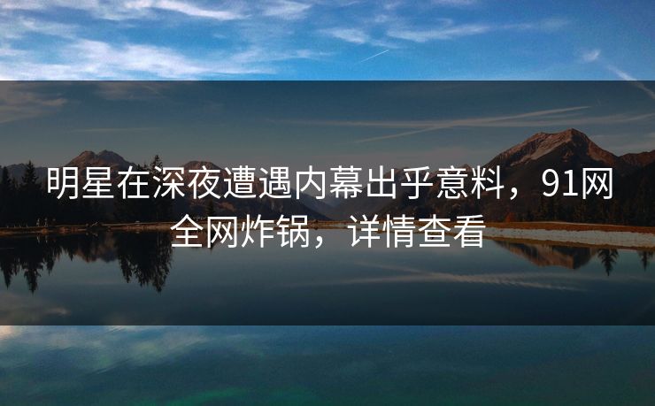 明星在深夜遭遇内幕出乎意料,91网全网炸锅,详情查看 明星在深夜遭遇内幕出乎意料,91网全网炸锅,详情查看