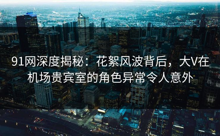 91网深度揭秘:花絮风波背后,大V在机场贵宾室的角色异常令人意外 91网深度揭秘:花絮风波背后,大V在机场贵宾室的角色异常令人意外