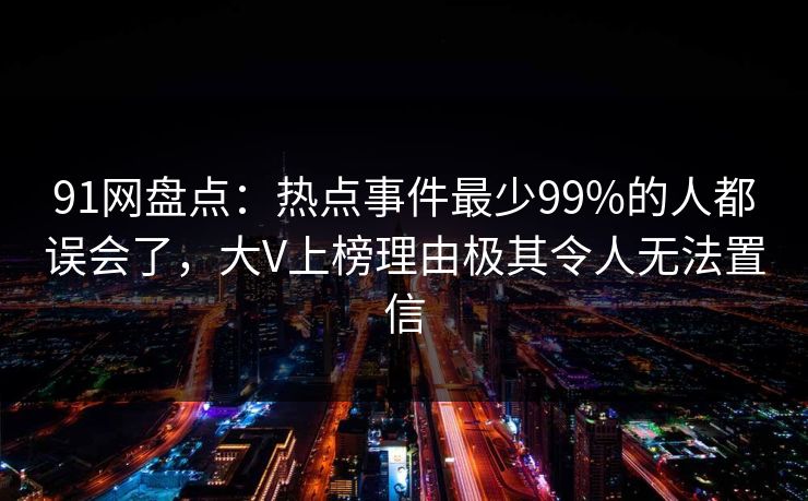 91网盘点:热点事件最少99%的人都误会了,大V上榜理由极其令人无法置信 91网盘点:热点事件最少99%的人都误会了,大V上榜理由极其令人无法置信