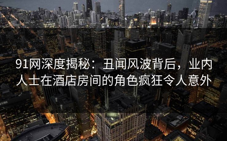 91网深度揭秘:丑闻风波背后,业内人士在酒店房间的角色疯狂令人意外 91网深度揭秘:丑闻风波背后,业内人士在酒店房间的角色疯狂令人意外