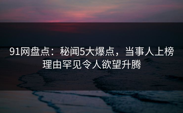 91网盘点:秘闻5大爆点,当事人上榜理由罕见令人欲望升腾 91网盘点:秘闻5大爆点,当事人上榜理由罕见令人欲望升腾