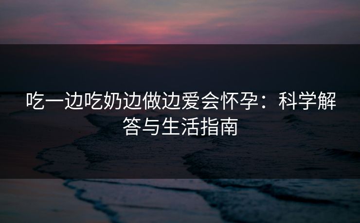 吃一边吃奶边做边爱会怀孕:科学解答与生活指南 吃一边吃奶边做边爱会怀孕:科学解答与生活指南