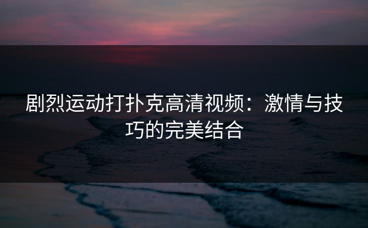 剧烈运动打扑克高清视频：激情与技巧的完美结合