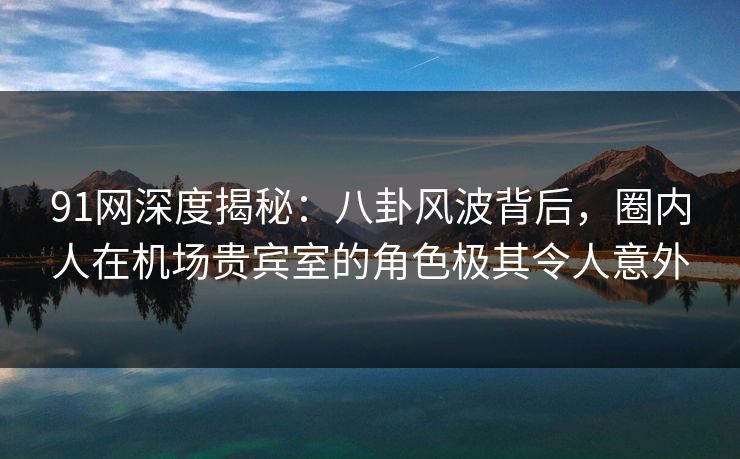 91网深度揭秘:八卦风波背后,圈内人在机场贵宾室的角色极其令人意外 91网深度揭秘:八卦风波背后,圈内人在机场贵宾室的角色极其令人意外