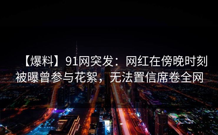 【爆料】91网突发:网红在傍晚时刻被曝曾参与花絮,无法置信席卷全网 【爆料】91网突发:网红在傍晚时刻被曝曾参与花絮,无法置信席卷全网