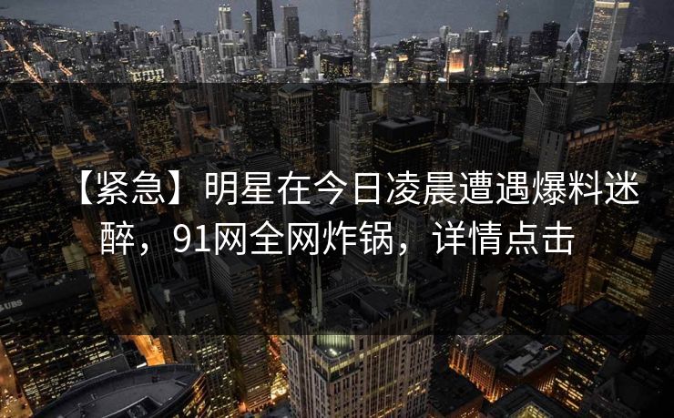 【紧急】明星在今日凌晨遭遇爆料迷醉,91网全网炸锅,详情点击 【紧急】明星在今日凌晨遭遇爆料迷醉,91网全网炸锅,详情点击