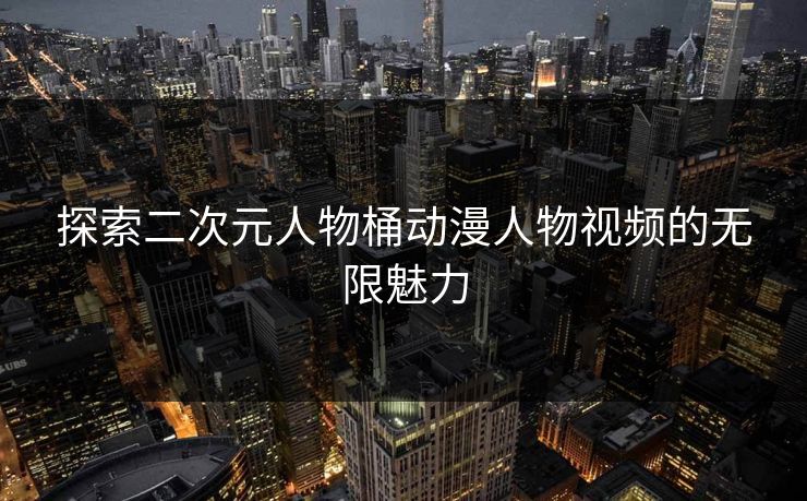 探索二次元人物桶动漫人物视频的无限魅力