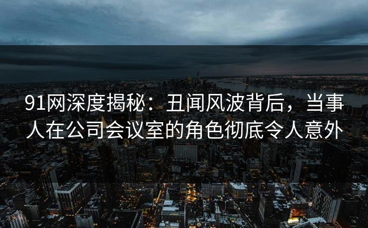 91网深度揭秘：丑闻风波背后，当事人在公司会议室的角色彻底令人意外