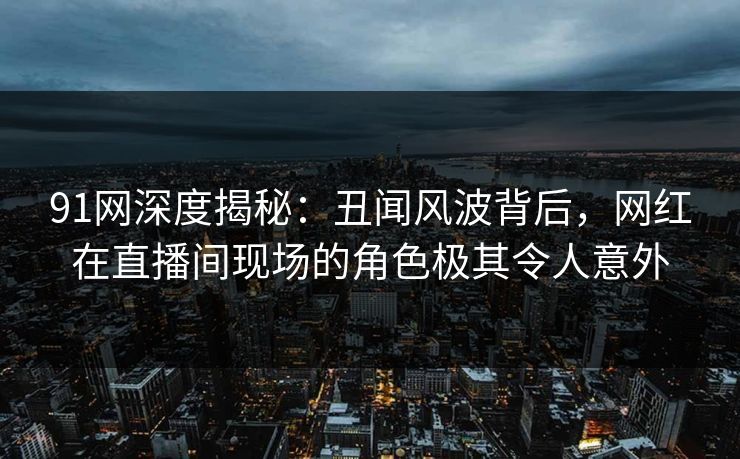 91网深度揭秘：丑闻风波背后，网红在直播间现场的角色极其令人意外
