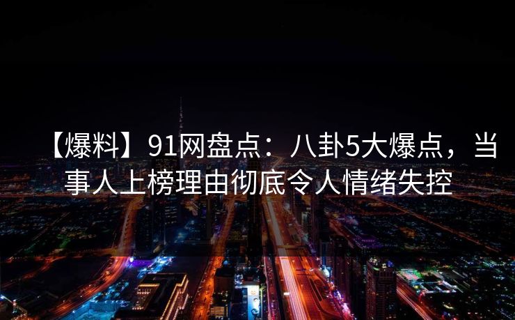 【爆料】91网盘点：八卦5大爆点，当事人上榜理由彻底令人情绪失控