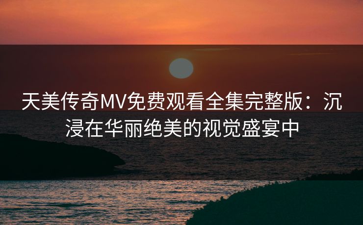 天美传奇MV免费观看全集完整版：沉浸在华丽绝美的视觉盛宴中