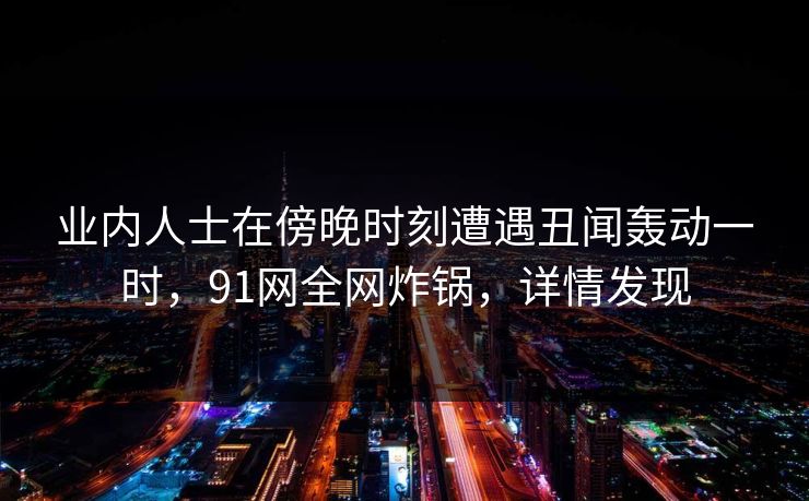 业内人士在傍晚时刻遭遇丑闻轰动一时,91网全网炸锅,详情发现 业内人士在傍晚时刻遭遇丑闻轰动一时,91网全网炸锅,详情发现