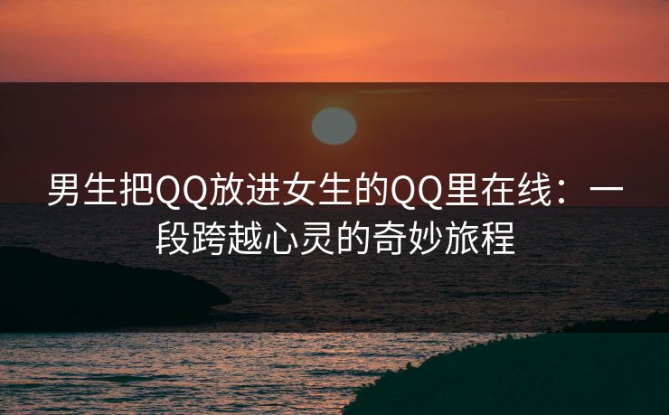 男生把QQ放进女生的QQ里在线:一段跨越心灵的奇妙旅程 男生把QQ放进女生的QQ里在线:一段跨越心灵的奇妙旅程