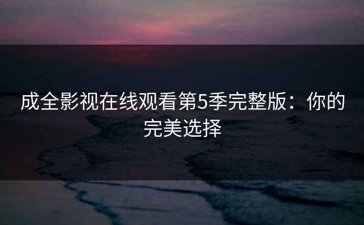 成全影视在线观看第5季完整版:你的完美选择 成全影视在线观看第5季完整版:你的完美选择