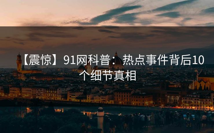 【震惊】91网科普:热点事件背后10个细节真相 【震惊】91网科普:热点事件背后10个细节真相