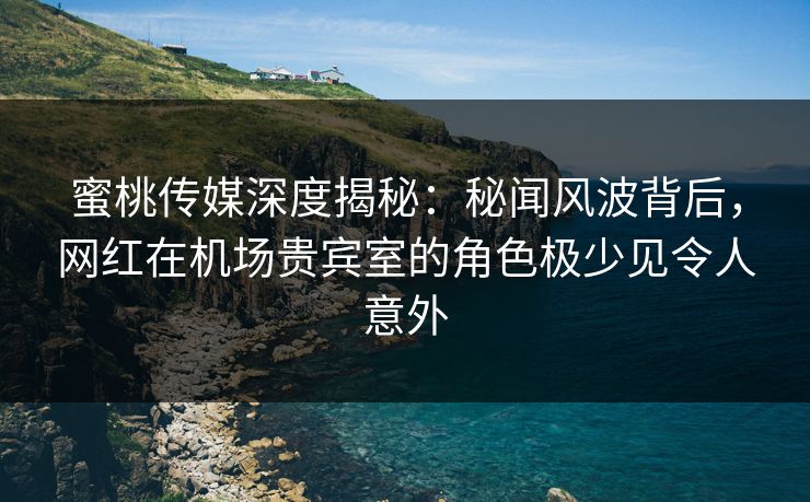 蜜桃传媒深度揭秘：秘闻风波背后，网红在机场贵宾室的角色极少见令人意外