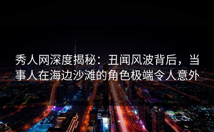 秀人网深度揭秘：丑闻风波背后，当事人在海边沙滩的角色极端令人意外