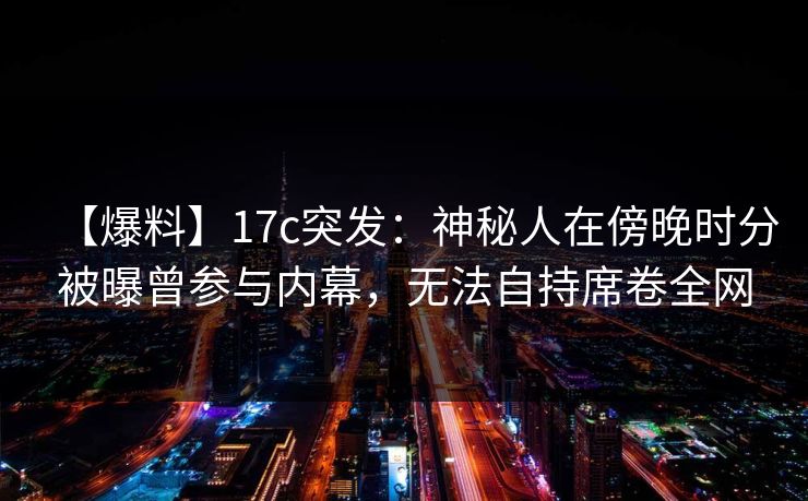 【爆料】17c突发：神秘人在傍晚时分被曝曾参与内幕，无法自持席卷全网