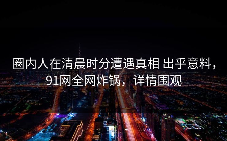 圈内人在清晨时分遭遇真相 出乎意料，91网全网炸锅，详情围观