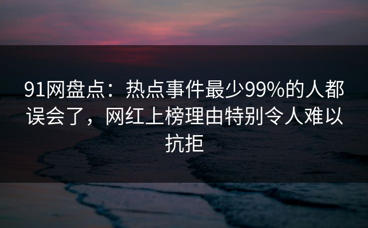 91网盘点：热点事件最少99%的人都误会了，网红上榜理由特别令人难以抗拒