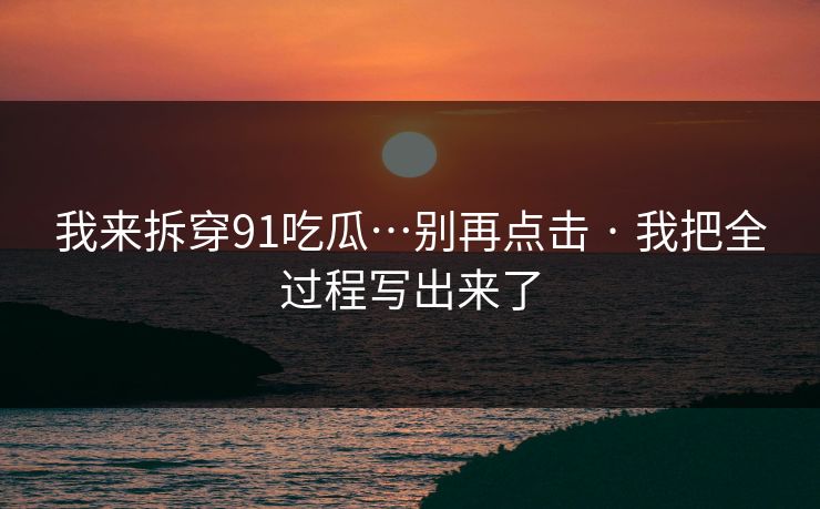 我来拆穿91吃瓜…别再点击 · 我把全过程写出来了