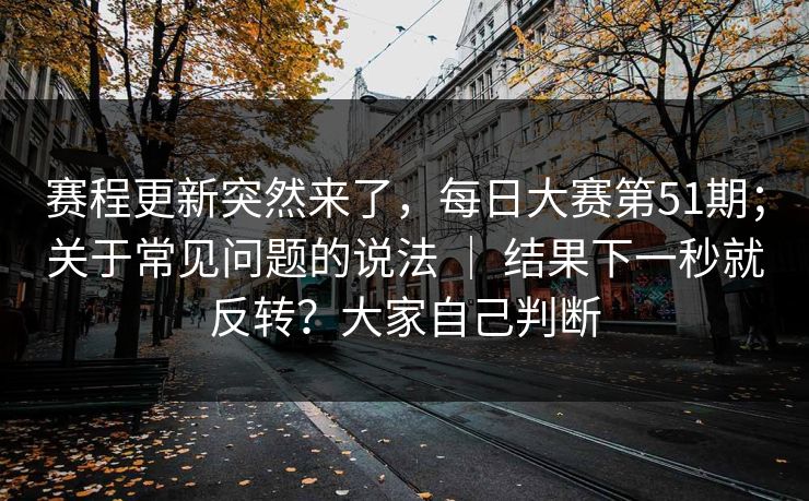 赛程更新突然来了，每日大赛第51期；关于常见问题的说法 ｜ 结果下一秒就反转？大家自己判断