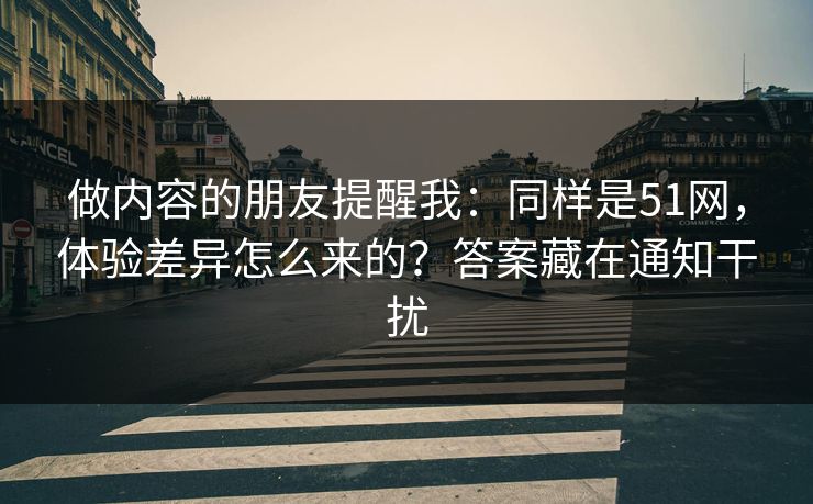 做内容的朋友提醒我：同样是51网，体验差异怎么来的？答案藏在通知干扰