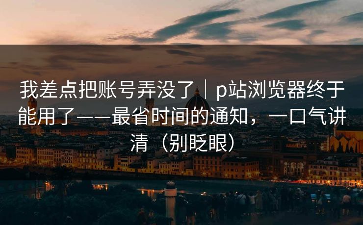 我差点把账号弄没了｜p站浏览器终于能用了——最省时间的通知，一口气讲清（别眨眼）