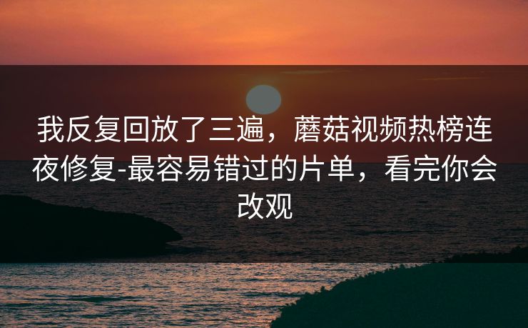 我反复回放了三遍，蘑菇视频热榜连夜修复-最容易错过的片单，看完你会改观