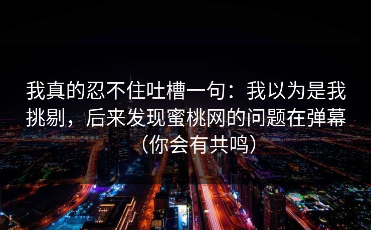我真的忍不住吐槽一句：我以为是我挑剔，后来发现蜜桃网的问题在弹幕（你会有共鸣）