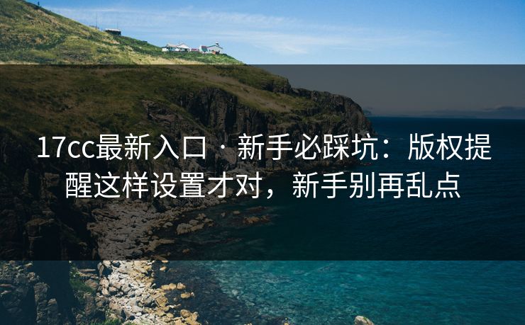 17cc最新入口 · 新手必踩坑：版权提醒这样设置才对，新手别再乱点