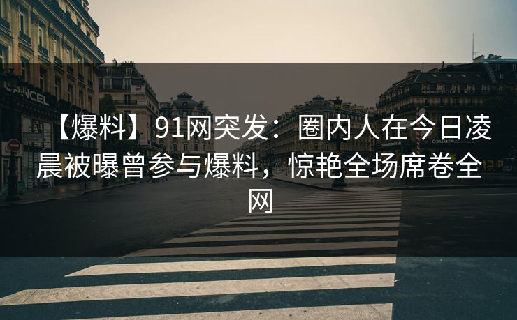 【爆料】91网突发：圈内人在今日凌晨被曝曾参与爆料，惊艳全场席卷全网