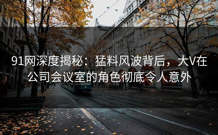 91网深度揭秘：猛料风波背后，大V在公司会议室的角色彻底令人意外